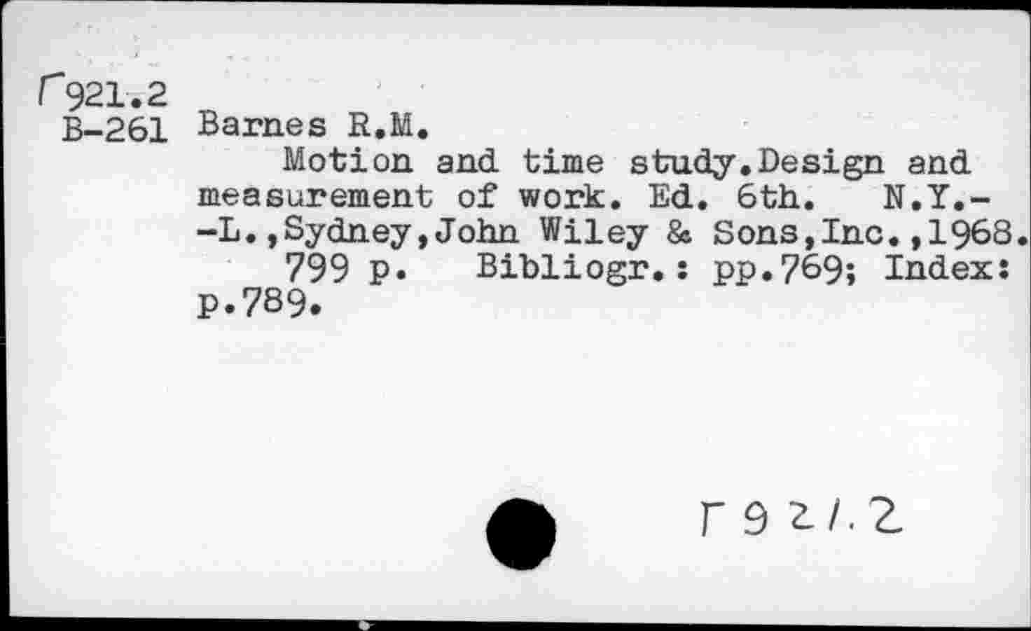 ﻿r921.2
B-261 Barnes R.M.
Motion and time study.Design and measurement of work. Ed. 6th. N.Y.--L.,Sydney,John Wiley & Sons,Inc.,1968.
799 P» Bibliogr.: pp.769; Index: P.789.
r 9 2./.Z